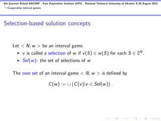 6th Summer School AACIMP - Kyiv Polytechnic Institute (KPI) - National Technical University of Ukraine, 8-20 August 2011
  Cooperative interval games




Selection-based solution concepts


      Let < N, w > be an interval game.
              v is called a selection of w if v (S) ∈ w (S) for each S ∈ 2N .
              Sel(w ): the set of selections of w

      The core set of an interval game < N, w > is deﬁned by

                                  C (w ) := ∪ {C (v )|v ∈ Sel(w )} .
 