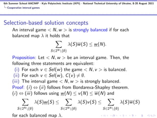 6th Summer School AACIMP - Kyiv Polytechnic Institute (KPI) - National Technical University of Ukraine, 8-20 August 2011
  Cooperative interval games




Selection-based solution concepts
      An interval game < N, w > is strongly balanced if for each
      balanced map λ it holds that
                                                   λ(S)w (S) ≤ w (N).
                                     S∈2N {∅}

      Proposition: Let < N, w > be an interval game. Then, the
      following three statements are equivalent:
        (i) For each v ∈ Sel(w ) the game < N, v > is balanced.
       (ii) For each v ∈ Sel(w ), C (v ) = ∅.
      (iii) The interval game < N, w > is strongly balanced.
      Proof: (i) ⇔ (ii) follows from Bondareva-Shapley theorem.
      (i) ⇔ (iii) follows using w (N) ≤ v (N) ≤ w (N) and
                        λ(S)w (S) ≤                        λ(S)v (S) ≤                      λ(S)w (S)
          S∈2N {∅}                          S∈2N {∅}                         S∈2N {∅}

      for each balanced map λ.
 