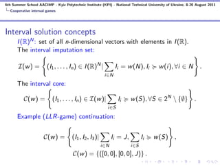 6th Summer School AACIMP - Kyiv Polytechnic Institute (KPI) - National Technical University of Ukraine, 8-20 August 2011
  Cooperative interval games




Interval solution concepts
      I (R)N : set of all n-dimensional vectors with elements in I (R).
      The interval imputation set:

       I(w ) =         (I1 , . . . , In ) ∈ I (R)N |            Ii = w (N), Ii         w (i), ∀i ∈ N           .
                                                          i∈N
      The interval core:

          C(w ) =         (I1 , . . . , In ) ∈ I(w )|            Ii      w (S), ∀S ∈ 2N  {∅} .
                                                           i∈S
      Example (LLR-game) continuation:


                     C(w ) =          (I1 , I2 , I3 )|         Ii = J,         Ii   w (S) ,
                                                         i∈N             i∈S
                                      C(w ) = {([0, 0], [0, 0], J)} .
 