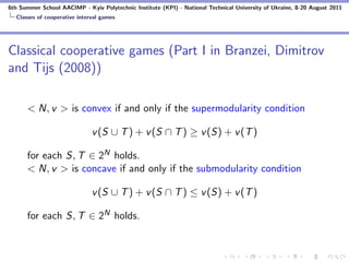 6th Summer School AACIMP - Kyiv Polytechnic Institute (KPI) - National Technical University of Ukraine, 8-20 August 2011
  Classes of cooperative interval games




Classical cooperative games (Part I in Branzei, Dimitrov
and Tijs (2008))

      < N, v > is convex if and only if the supermodularity condition

                              v (S ∪ T ) + v (S ∩ T ) ≥ v (S) + v (T )

      for each S, T ∈ 2N holds.
      < N, v > is concave if and only if the submodularity condition

                              v (S ∪ T ) + v (S ∩ T ) ≤ v (S) + v (T )

      for each S, T ∈ 2N holds.
 