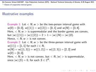 6th Summer School AACIMP - Kyiv Polytechnic Institute (KPI) - National Technical University of Ukraine, 8-20 August 2011
  Classes of cooperative interval games




Illustrative examples

      Example 1: Let < N, w > be the two-person interval game with
      w (∅) = [0, 0], w ({1}) = w ({2}) = [0, 1] and w (N) = [3, 4].
      Here, < N, w > is supermodular and the border games are convex,
      but |w | ({1}) + |w | ({2}) = 2 > 1 = |w | (N) + |w | (∅).
      Hence, < N, w > is not convex.
      Example 2: Let < N, w > be the three-person interval game with
      w ({i}) = [1, 1] for each i ∈ N,
      w (N) = w ({1, 3}) = w ({1, 2}) = w ({2, 3}) = [2, 2] and
      w (∅) = [0, 0].
      Here, < N, w > is not convex, but < N, |w | > is supermodular,
      since |w | (S) = 0, for each S ∈ 2N .
 