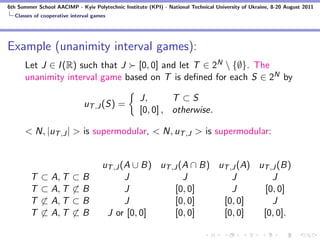 6th Summer School AACIMP - Kyiv Polytechnic Institute (KPI) - National Technical University of Ukraine, 8-20 August 2011
  Classes of cooperative interval games




Example (unanimity interval games):
      Let J ∈ I (R) such that J [0, 0] and let T ∈ 2N  {∅}. The
      unanimity interval game based on T is deﬁned for each S ∈ 2N by

                                                   J,       T ⊂S
                              uT ,J (S) =
                                                   [0, 0] , otherwise.

      < N, |uT ,J | > is supermodular, < N, uT ,J > is supermodular:


                                     uT ,J (A ∪ B) uT ,J (A ∩ B) uT ,J (A) uT ,J (B)
        T    ⊂ A, T      ⊂B                 J             J          J         J
        T    ⊂ A, T      ⊂B                 J           [0, 0]       J      [0, 0]
        T    ⊂ A, T      ⊂B                 J           [0, 0]    [0, 0]       J
        T    ⊂ A, T      ⊂B           J or [0, 0]       [0, 0]    [0, 0]    [0, 0].
 