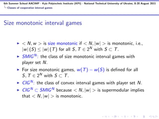 6th Summer School AACIMP - Kyiv Polytechnic Institute (KPI) - National Technical University of Ukraine, 8-20 August 2011
  Classes of cooperative interval games




Size monotonic interval games


              < N, w > is size monotonic if < N, |w | > is monotonic, i.e.,
              |w | (S) ≤ |w | (T ) for all S, T ∈ 2N with S ⊂ T .
              SMIG N : the class of size monotonic interval games with
              player set N.
              For size monotonic games, w (T ) − w (S) is deﬁned for all
              S, T ∈ 2N with S ⊂ T .
              CIG N : the class of convex interval games with player set N.
              CIG N ⊂ SMIG N because < N, |w | > is supermodular implies
              that < N, |w | > is monotonic.
 