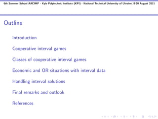 6th Summer School AACIMP - Kyiv Polytechnic Institute (KPI) - National Technical University of Ukraine, 8-20 August 2011




Outline

      Introduction

      Cooperative interval games

      Classes of cooperative interval games

      Economic and OR situations with interval data

      Handling interval solutions

      Final remarks and outlook

      References
 