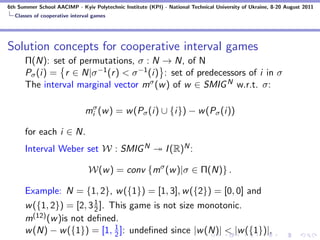 6th Summer School AACIMP - Kyiv Polytechnic Institute (KPI) - National Technical University of Ukraine, 8-20 August 2011
  Classes of cooperative interval games




Solution concepts for cooperative interval games
      Π(N): set of permutations, σ : N → N, of N
      Pσ (i) = r ∈ N|σ −1 (r ) < σ −1 (i) : set of predecessors of i in σ
      The interval marginal vector mσ (w ) of w ∈ SMIG N w.r.t. σ:

                              miσ (w ) = w (Pσ (i) ∪ {i}) − w (Pσ (i))

      for each i ∈ N.
      Interval Weber set W : SMIG N                          I (R)N :

                                W(w ) = conv {mσ (w )|σ ∈ Π(N)} .

      Example: N = {1, 2}, w ({1}) = [1, 3], w ({2}) = [0, 0] and
      w ({1, 2}) = [2, 3 1 ]. This game is not size monotonic.
                         2
      m(12) (w )is not deﬁned.
      w (N) − w ({1}) = [1, 1 ]: undeﬁned since |w (N)| < |w ({1})|.
                               2
 