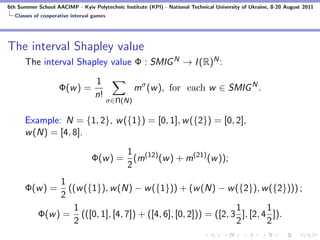 6th Summer School AACIMP - Kyiv Polytechnic Institute (KPI) - National Technical University of Ukraine, 8-20 August 2011
  Classes of cooperative interval games




The interval Shapley value
      The interval Shapley value Φ : SMIG N → I (R)N :

                                  1
                    Φ(w ) =                        mσ (w ), for each w ∈ SMIG N .
                                  n!
                                          σ∈Π(N)

      Example: N = {1, 2}, w ({1}) = [0, 1], w ({2}) = [0, 2],
      w (N) = [4, 8].

                                        1
                                 Φ(w ) = (m(12) (w ) + m(21) (w ));
                                        2
                1
      Φ(w ) =     ((w ({1}), w (N) − w ({1})) + (w (N) − w ({2}), w ({2}))) ;
                2
                   1                                             1        1
           Φ(w ) = (([0, 1], [4, 7]) + ([4, 6], [0, 2])) = ([2, 3 ], [2, 4 ]).
                   2                                             2        2
 