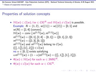 6th Summer School AACIMP - Kyiv Polytechnic Institute (KPI) - National Technical University of Ukraine, 8-20 August 2011
  Classes of cooperative interval games




Properties of solution concepts

              W(w ) ⊂ C(w ), ∀w ∈ CIG N and W(w ) = C(w ) is possible.
              Example: N = {1, 2}, w ({1}) = w ({2}) = [0, 1] and
              w (N) = [2, 4] (convex).
              W(w ) = conv m(1,2) (w ), m(2,1) (w )
              m(1,2) (w ) = ([0, 1], [2, 4] − [0, 1]) = ([0, 1], [2, 3])
              m(2,1) (w ) = ([2, 3], [0, 1]])
              m(1,2) (w ) and m(2,1) (w ) belong to C(w ).
              ([ 2 , 1 4 ], [1 1 , 2 4 ]) ∈ C(w )
                 1     3
                               2
                                     1

              no α ∈ [0, 1] exists satisfying
              αm(1,2) (w ) + (1 − α)m(2,1) (w ) = ([ 1 , 1 4 ], [1 1 , 2 1 ]).
                                                        2
                                                            3
                                                                   2     4
              Φ(w ) ∈ W(w ) for each w ∈ SMIG N .
              Φ(w ) ∈ C(w ) for each w ∈ CIG N .
 