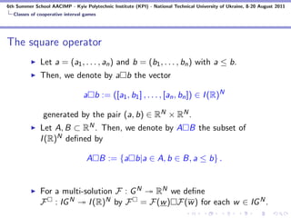 6th Summer School AACIMP - Kyiv Polytechnic Institute (KPI) - National Technical University of Ukraine, 8-20 August 2011
  Classes of cooperative interval games




The square operator
              Let a = (a1 , . . . , an ) and b = (b1 , . . . , bn ) with a ≤ b.
              Then, we denote by a b the vector

                                 a b := ([a1 , b1 ] , . . . , [an , bn ]) ∈ I (R)N

               generated by the pair (a, b) ∈ RN × RN .
              Let A, B ⊂ RN . Then, we denote by A B the subset of
              I (R)N deﬁned by

                                  A B := {a b|a ∈ A, b ∈ B, a ≤ b} .


              For a multi-solution F : G N RN we deﬁne
              F : IG N     I (R)N by F = F(w ) F(w ) for each w ∈ IG N .
 
