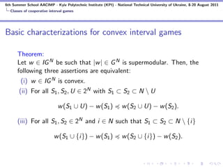 6th Summer School AACIMP - Kyiv Polytechnic Institute (KPI) - National Technical University of Ukraine, 8-20 August 2011
  Classes of cooperative interval games




Basic characterizations for convex interval games

      Theorem:
      Let w ∈ IG N be such that |w | ∈ G N is supermodular. Then, the
      following three assertions are equivalent:
        (i) w ∈ IG N is convex.
       (ii) For all S1 , S2 , U ∈ 2N with S1 ⊂ S2 ⊂ N  U

                             w (S1 ∪ U) − w (S1 )                w (S2 ∪ U) − w (S2 ).

      (iii) For all S1 , S2 ∈ 2N and i ∈ N such that S1 ⊂ S2 ⊂ N  {i}

                           w (S1 ∪ {i}) − w (S1 )                w (S2 ∪ {i}) − w (S2 ).
 