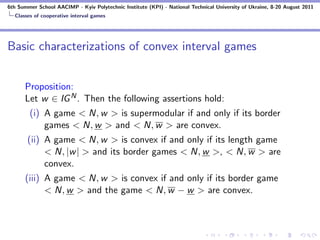 6th Summer School AACIMP - Kyiv Polytechnic Institute (KPI) - National Technical University of Ukraine, 8-20 August 2011
  Classes of cooperative interval games




Basic characterizations of convex interval games


      Proposition:
      Let w ∈ IG N . Then the following assertions hold:
        (i) A game < N, w > is supermodular if and only if its border
            games < N, w > and < N, w > are convex.
       (ii) A game < N, w > is convex if and only if its length game
            < N, |w | > and its border games < N, w >, < N, w > are
            convex.
      (iii) A game < N, w > is convex if and only if its border game
            < N, w > and the game < N, w − w > are convex.
 