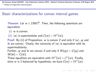 6th Summer School AACIMP - Kyiv Polytechnic Institute (KPI) - National Technical University of Ukraine, 8-20 August 2011
  Classes of cooperative interval games




Basic characterizations for convex interval games

      Theorem: Let w ∈ IBIG N . Then, the following assertions are
      equivalent:
        (i) w is convex.
       (ii) |w | is supermodular and C(w ) = W (w ).
      Proof: By (ii) of Proposition, w is convex if and only if |w | , w and
      w are convex. Clearly, the convexity of |w | is equivalent with its
      supermodularity.
      Further, w and w are convex if and only if W (w ) = C (w ) and
      W (w ) = C (w ).
      These equalities are equivalent with W (w ) = C (w ). Finally,
      since w is I-balanced by hypothesis, we have C(w ) = W (w ).
 