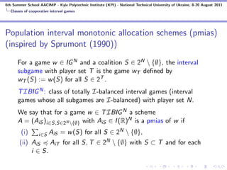 6th Summer School AACIMP - Kyiv Polytechnic Institute (KPI) - National Technical University of Ukraine, 8-20 August 2011
  Classes of cooperative interval games




Population interval monotonic allocation schemes (pmias)
(inspired by Sprumont (1990))
      For a game w ∈ IG N and a coalition S ∈ 2N  {∅}, the interval
      subgame with player set T is the game wT deﬁned by
      wT (S) := w (S) for all S ∈ 2T .
      T IBIG N : class of totally I-balanced interval games (interval
      games whose all subgames are I-balanced) with player set N.
      We say that for a game w ∈ T IBIG N a scheme
      A = (AiS )i∈S,S∈2N {∅} with AiS ∈ I (R)N is a pmias of w if
        (i)       i∈S   AiS = w (S) for all S ∈ 2N  {∅},
       (ii) AiS AiT for all S, T ∈ 2N  {∅} with S ⊂ T and for each
            i ∈ S.
 