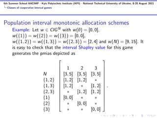 6th Summer School AACIMP - Kyiv Polytechnic Institute (KPI) - National Technical University of Ukraine, 8-20 August 2011
  Classes of cooperative interval games




Population interval monotonic allocation schemes
      Example: Let w ∈ CIG N with w (∅) = [0, 0],
      w ({1}) = w ({2}) = w ({3}) = [0, 0],
      w ({1, 2}) = w ({1, 3}) = w ({2, 3}) = [2, 4] and w (N) = [9, 15]. It
      is easy to check that the interval Shapley value for this game
      generates the pmias depicted as
                                                     
                                      
                                                1          2          3       
                                                                               
                               N      
                                              [3, 5]     [3, 5]     [3, 5]    
                                                                               
                               {1, 2} 
                                              [1, 2]     [1, 2]       ∗       
                                                                               
                               {1, 3} 
                                              [1, 2]       ∗        [1, 2]    .
                                                                               
                               {2, 3} 
                                                ∗        [1, 2]     [1, 2]    
                                                                               
                               {1}    
                                              [0, 0]       ∗          ∗       
                                                                               
                               {2}              ∗        [0, 0]       ∗       
                               {3}               ∗          ∗        [0, 0]
 