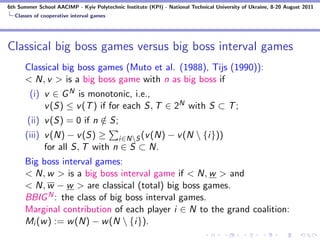 6th Summer School AACIMP - Kyiv Polytechnic Institute (KPI) - National Technical University of Ukraine, 8-20 August 2011
  Classes of cooperative interval games




Classical big boss games versus big boss interval games
      Classical big boss games (Muto et al. (1988), Tijs (1990)):
      < N, v > is a big boss game with n as big boss if
        (i) v ∈ G N is monotonic, i.e.,
            v (S) ≤ v (T ) if for each S, T ∈ 2N with S ⊂ T ;
       (ii) v (S) = 0 if n ∈ S;
                           /
      (iii) v (N) − v (S) ≥ i∈NS (v (N) − v (N  {i}))
            for all S, T with n ∈ S ⊂ N.
      Big boss interval games:
      < N, w > is a big boss interval game if < N, w > and
      < N, w − w > are classical (total) big boss games.
      BBIG N : the class of big boss interval games.
      Marginal contribution of each player i ∈ N to the grand coalition:
      Mi (w ) := w (N) − w (N  {i}).
 