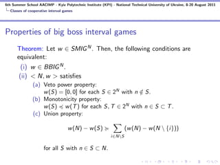 6th Summer School AACIMP - Kyiv Polytechnic Institute (KPI) - National Technical University of Ukraine, 8-20 August 2011
  Classes of cooperative interval games




Properties of big boss interval games
      Theorem: Let w ∈ SMIG N . Then, the following conditions are
      equivalent:
        (i) w ∈ BBIG N .
       (ii) < N, w > satisﬁes
               (a) Veto power property:
                   w (S) = [0, 0] for each S ∈ 2N with n ∈ S.
                                                         /
               (b) Monotonicity property:
                   w (S) w (T ) for each S, T ∈ 2N with n ∈ S ⊂ T .
               (c) Union property:

                                    w (N) − w (S)                   (w (N) − w (N  {i}))
                                                            i∈NS

                     for all S with n ∈ S ⊂ N.
 