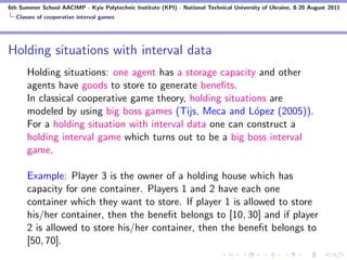 6th Summer School AACIMP - Kyiv Polytechnic Institute (KPI) - National Technical University of Ukraine, 8-20 August 2011
  Classes of cooperative interval games




Holding situations with interval data
      Holding situations: one agent has a storage capacity and other
      agents have goods to store to generate beneﬁts.
      In classical cooperative game theory, holding situations are
      modeled by using big boss games (Tijs, Meca and L´pez (2005)).
                                                            o
      For a holding situation with interval data one can construct a
      holding interval game which turns out to be a big boss interval
      game.

      Example: Player 3 is the owner of a holding house which has
      capacity for one container. Players 1 and 2 have each one
      container which they want to store. If player 1 is allowed to store
      his/her container, then the beneﬁt belongs to [10, 30] and if player
      2 is allowed to store his/her container, then the beneﬁt belongs to
      [50, 70].
 