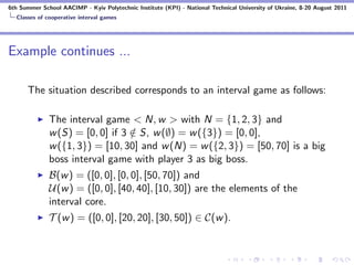 6th Summer School AACIMP - Kyiv Polytechnic Institute (KPI) - National Technical University of Ukraine, 8-20 August 2011
  Classes of cooperative interval games




Example continues ...

      The situation described corresponds to an interval game as follows:

              The interval game < N, w > with N = {1, 2, 3} and
              w (S) = [0, 0] if 3 ∈ S, w (∅) = w ({3}) = [0, 0],
                                  /
              w ({1, 3}) = [10, 30] and w (N) = w ({2, 3}) = [50, 70] is a big
              boss interval game with player 3 as big boss.
              B(w ) = ([0, 0], [0, 0], [50, 70]) and
              U(w ) = ([0, 0], [40, 40], [10, 30]) are the elements of the
              interval core.
              T (w ) = ([0, 0], [20, 20], [30, 50]) ∈ C(w ).
 