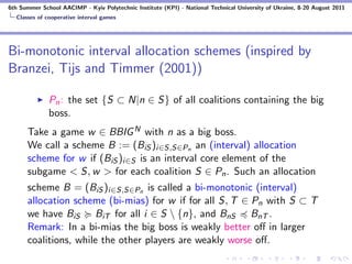 6th Summer School AACIMP - Kyiv Polytechnic Institute (KPI) - National Technical University of Ukraine, 8-20 August 2011
  Classes of cooperative interval games




Bi-monotonic interval allocation schemes (inspired by
Branzei, Tijs and Timmer (2001))

              Pn : the set {S ⊂ N|n ∈ S} of all coalitions containing the big
              boss.
      Take a game w ∈ BBIG N with n as a big boss.
      We call a scheme B := (BiS )i∈S,S∈Pn an (interval) allocation
      scheme for w if (BiS )i∈S is an interval core element of the
      subgame < S, w > for each coalition S ∈ Pn . Such an allocation
      scheme B = (BiS )i∈S,S∈Pn is called a bi-monotonic (interval)
      allocation scheme (bi-mias) for w if for all S, T ∈ Pn with S ⊂ T
      we have BiS BiT for all i ∈ S  {n}, and BnS BnT .
      Remark: In a bi-mias the big boss is weakly better oﬀ in larger
      coalitions, while the other players are weakly worse oﬀ.
 