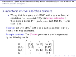 6th Summer School AACIMP - Kyiv Polytechnic Institute (KPI) - National Technical University of Ukraine, 8-20 August 2011
  Classes of cooperative interval games




Bi-monotonic interval allocation schemes
              We say that for a game w ∈ BBIG N with n as a big boss, an
              imputation I = (I1 , . . . , In ) ∈ I(w ) is bi-mias extendable if
              there exists a bi-mas B = (BiS )i∈S,S∈Pn such that BiN = Ii for
              each i ∈ N.
      Theorem: Let w ∈ BBIG N with n as a big boss and let I ∈ C(w ).
      Then, I is bi-mias extendable.
      Example continues: The T -value generates a bi-mias represented
      by the following matrix:
                                                     
                               1       2         3
                   N       [0, 0] [20, 20] [30, 50] 
                                                     
                   {1, 3}  [5, 15]
                                      ∗      [5, 15]  .
                                                      
                   {2, 3}  ∗       [25, 35] [25, 35] 
                   {3}         ∗       ∗       [0, 0]
 
