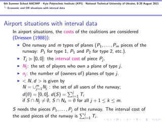 6th Summer School AACIMP - Kyiv Polytechnic Institute (KPI) - National Technical University of Ukraine, 8-20 August 2011
  Economic and OR situations with interval data




Airport situations with interval data
      In airport situations, the costs of the coalitions are considered
      (Driessen (1988)):
              One runway and m types of planes (P1 , . . . , Pm pieces of the
              runway: P1 for type 1, P1 and P2 for type 2, etc.).
              Tj       [0, 0]: the interval cost of piece Pj .
              Nj : the set of players who own a plane of type j.
              nj : the number of (owners of) planes of type j.
              < N, d > is given by
              N = ∪m Nj : the set of all users of the runway;
                    j=1
              d(∅) = [0, 0], d(S) = j Ti
                                      i=1
              if S ∩ Nj = ∅, S ∩ Nk = ∅ for all j + 1 ≤ k ≤ m.
      S needs the pieces P1 , . . . , Pj of the runway. The interval cost of
      the used pieces of the runway is j Ti . i=1
 