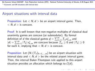 6th Summer School AACIMP - Kyiv Polytechnic Institute (KPI) - National Technical University of Ukraine, 8-20 August 2011
  Economic and OR situations with interval data




Airport situations with interval data
      Proposition: Let < N, d > be an airport interval game. Then,
      < N, d > is concave.

      Proof: It is well known that non-negative multiples of classical dual
      unanimity games are concave (or submodular). By formal
      deﬁnition of d the classical games d = m T k uk,m and
                                                k=1
                                                         ∗
               m          ∗
      |d| = k=1 |Tk | uk,m are concave because T k ≥ 0 and |Tk | ≥ 0
      for each k, implying that < N, d > is concave.

      Proposition: Let (N, (Tk )k=1,...,m ) be an airport situation with
      interval data and < N, d > be the related airport interval game.
      Then, the interval Baker-Thompson rule applied to this airport
      situation provides an allocation which belongs to C(d).
 