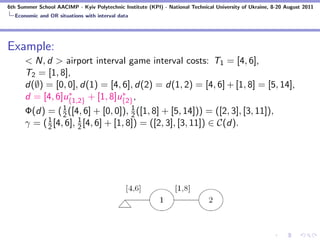 6th Summer School AACIMP - Kyiv Polytechnic Institute (KPI) - National Technical University of Ukraine, 8-20 August 2011
  Economic and OR situations with interval data




Example:
      < N, d > airport interval game interval costs: T1 = [4, 6],
      T2 = [1, 8],
      d(∅) = [0, 0], d(1) = [4, 6], d(2) = d(1, 2) = [4, 6] + [1, 8] = [5, 14],
                   ∗               ∗
      d = [4, 6]u{1,2} + [1, 8]u{2} ,
      Φ(d) = ( 1 ([4, 6] + [0, 0]), 2 ([1, 8] + [5, 14])) = ([2, 3], [3, 11]),
                 2
                                      1
            1         1
      γ = ( 2 [4, 6], 2 [4, 6] + [1, 8]) = ([2, 3], [3, 11]) ∈ C(d).
 