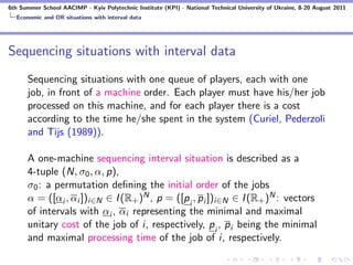 6th Summer School AACIMP - Kyiv Polytechnic Institute (KPI) - National Technical University of Ukraine, 8-20 August 2011
  Economic and OR situations with interval data




Sequencing situations with interval data
      Sequencing situations with one queue of players, each with one
      job, in front of a machine order. Each player must have his/her job
      processed on this machine, and for each player there is a cost
      according to the time he/she spent in the system (Curiel, Pederzoli
      and Tijs (1989)).

      A one-machine sequencing interval situation is described as a
      4-tuple (N, σ0 , α, p),
      σ0 : a permutation deﬁning the initial order of the jobs
      α = ([αi , αi ])i∈N ∈ I (R+ )N , p = ([p i , p i ])i∈N ∈ I (R+ )N : vectors
      of intervals with αi , αi representing the minimal and maximal
      unitary cost of the job of i, respectively, p i , p i being the minimal
      and maximal processing time of the job of i, respectively.
 