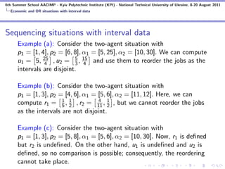 6th Summer School AACIMP - Kyiv Polytechnic Institute (KPI) - National Technical University of Ukraine, 8-20 August 2011
  Economic and OR situations with interval data




Sequencing situations with interval data
      Example (a): Consider the two-agent situation with
      p1 = [1, 4], p2 = [6, 8], α1 = [5, 25], α2 = [10, 30]. We can compute
                4
                            5
      u1 = 5, 25 , u2 = 3 , 15 and use them to reorder the jobs as the
                                4
      intervals are disjoint.

      Example (b): Consider the two-agent situation with
      p1 = [1, 3], p2 = [4, 6], α1 = [5, 6], α2 = [11, 12]. Here, we can
      compute r1 = 5 , 1 , r2 = 11 , 1 , but we cannot reorder the jobs
                       1
                          2
                                     4
                                         2
      as the intervals are not disjoint.

      Example (c): Consider the two-agent situation with
      p1 = [1, 3], p2 = [5, 8], α1 = [5, 6], α2 = [10, 30]. Now, r1 is deﬁned
      but r2 is undeﬁned. On the other hand, u1 is undeﬁned and u2 is
      deﬁned, so no comparison is possible; consequently, the reordering
      cannot take place.
 