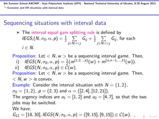 6th Summer School AACIMP - Kyiv Polytechnic Institute (KPI) - National Technical University of Ukraine, 8-20 August 2011
  Economic and OR situations with interval data




Sequencing situations with interval data
              The interval equal gain splitting rule is deﬁned by
                                     1
              IEGSi (N, σ0 , α, p) = 2       Gij + 12       Gij , for each
                                                  j∈N:i<j                j∈N:i>j
              i ∈ N.
      Proposition: Let < N, w > be a sequencing interval game. Then,
                                  1
         i) IEGS(N, σ0 , α, p) = 2 (m(1,2...,n) (w ) + m(n,n−1,...,1) (w )).
        ii) IEGS(N, σ0 , α, p) ∈ C(w ).
      Proposition: Let < N, w > be a sequencing interval game. Then,
      < N, w > is convex.
      Example: Consider the interval situation with N = {1, 2},
      σ0 = {1, 2}, p = (2, 3) and α = ([2, 4], [12, 21]).
      The urgency indices are u1 = [1, 2] and u2 = [4, 7], so that the two
      jobs may be switched.
      We have:
      G12 = [18, 30], IEGS(N, σ0 , α, p) = ([9, 15], [9, 15]) ∈ C(w ).
 