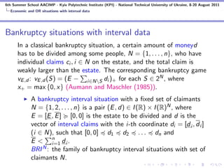 6th Summer School AACIMP - Kyiv Polytechnic Institute (KPI) - National Technical University of Ukraine, 8-20 August 2011
  Economic and OR situations with interval data




Bankruptcy situations with interval data
      In a classical bankruptcy situation, a certain amount of moneyd
      has to be divided among some people, N = {1, . . . , n}, who have
      individual claims ci , i ∈ N on the estate, and the total claim is
      weakly larger than the estate. The corresponding bankruptcy game
      vE ,d : vE ,d (S) = (E − i∈NS di )+ for each S ∈ 2N , where
      x+ = max {0, x} (Aumann and Maschler (1985)).
              A bankruptcy interval situation with a ﬁxed set of claimants
              N = {1, 2, . . . , n} is a pair (E , d) ∈ I (R) × I (R)N , where
              E = [E , E ] [0, 0] is the estate to be divided and d is the
              vector of interval claims with the i-th coordinate di = [d i , d i ]
              (i ∈ N), such that [0, 0] d1 d2 . . . dn and
              E < n di.
                      i=1
              BRI N : the family of bankruptcy interval situations with set of
              claimants N.
 