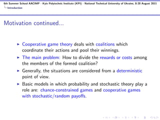 6th Summer School AACIMP - Kyiv Polytechnic Institute (KPI) - National Technical University of Ukraine, 8-20 August 2011
  Introduction




Motivation continued...


              Cooperative game theory deals with coalitions which
              coordinate their actions and pool their winnings.
              The main problem: How to divide the rewards or costs among
              the members of the formed coalition?
              Generally, the situations are considered from a deterministic
              point of view.
              Basic models in which probability and stochastic theory play a
              role are: chance-constrained games and cooperative games
              with stochastic/random payoﬀs.
 
