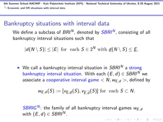 6th Summer School AACIMP - Kyiv Polytechnic Institute (KPI) - National Technical University of Ukraine, 8-20 August 2011
  Economic and OR situations with interval data




Bankruptcy situations with interval data
      We deﬁne a subclass of BRI N , denoted by SBRI N , consisting of all
      bankruptcy interval situations such that

               |d(N  S)| ≤ |E | for each S ∈ 2N with d(N  S) ≤ E .


              We call a bankruptcy interval situation in SBRI N a strong
              bankruptcy interval situation. With each (E , d) ∈ SBRI N we
              associate a cooperative interval game < N, wE ,d >, deﬁned by

                          wE ,d (S) := [vE ,d (S), vE ,d (S)] for each S ⊂ N.


              SBRIG N : the family of all bankruptcy interval games wE ,d
              with (E , d) ∈ SBRI N .
 