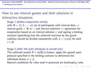 6th Summer School AACIMP - Kyiv Polytechnic Institute (KPI) - National Technical University of Ukraine, 8-20 August 2011
  Handling interval solutions




How to use interval games and their solutions in
interactive situations
      Stage 1 (before cooperation starts):
      with N = {1, 2, . . . , n} set of participants with interval data ⇒
      interval game < N, w > and interval solutions ⇒ agreement for
      cooperation based on an interval solution ψ and signing a binding
      contract (specifying how the achieved outcome by the grand
      coalition should be divided consistently with Ji = ψi (w ) for each
      i ∈ N.

      Stage 2 (after the joint enterprise is carried out):
      The achieved reward R ∈ w (N) is known; apply the agreed upon
      protocol speciﬁed in the binding contract to determine the
      individual shares xi ∈ Ji .
      Natural candidates for rules used in protocols are bankruptcy rules.
 