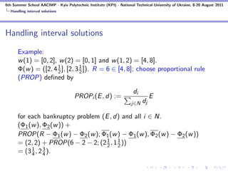 6th Summer School AACIMP - Kyiv Polytechnic Institute (KPI) - National Technical University of Ukraine, 8-20 August 2011
  Handling interval solutions




Handling interval solutions

      Example:
      w (1) = [0, 2], w (2) = [0, 1] and w (1, 2) = [4, 8].
                     1          1
      Φ(w ) = ([2, 4 2 ], [2, 3 2 ]). R = 6 ∈ [4, 8]; choose proportional rule
      (PROP) deﬁned by

                                                                      di
                                     PROPi (E , d) :=                           E
                                                                     j∈N   dj

      for each bankruptcy problem (E , d) and all i ∈ N.
      (Φ1 (w ), Φ2 (w )) +
      PROP(R − Φ1 (w ) − Φ2 (w ); Φ1 (w ) − Φ1 (w ), Φ2 (w ) − Φ2 (w ))
                                    1     1
      = (2, 2) + PROP(6 − 2 − 2; (2 2 , 1 2 ))
           1     3
      = (3 4 , 2 4 ).
 