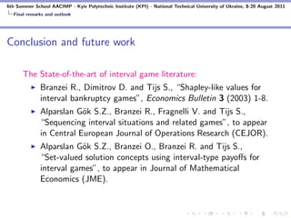 6th Summer School AACIMP - Kyiv Polytechnic Institute (KPI) - National Technical University of Ukraine, 8-20 August 2011
  Final remarks and outlook




Conclusion and future work

      The State-of-the-art of interval game literature:
              Branzei R., Dimitrov D. and Tijs S., “Shapley-like values for
              interval bankruptcy games”, Economics Bulletin 3 (2003) 1-8.
              Alparslan G¨k S.Z., Branzei R., Fragnelli V. and Tijs S.,
                          o
              “Sequencing interval situations and related games”, to appear
              in Central European Journal of Operations Research (CEJOR).
              Alparslan G¨k S.Z., Branzei O., Branzei R. and Tijs S.,
                          o
              “Set-valued solution concepts using interval-type payoﬀs for
              interval games”, to appear in Journal of Mathematical
              Economics (JME).
 