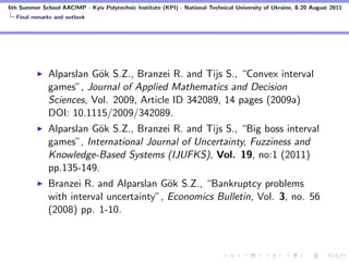 6th Summer School AACIMP - Kyiv Polytechnic Institute (KPI) - National Technical University of Ukraine, 8-20 August 2011
  Final remarks and outlook




              Alparslan G¨k S.Z., Branzei R. and Tijs S., “Convex interval
                         o
              games”, Journal of Applied Mathematics and Decision
              Sciences, Vol. 2009, Article ID 342089, 14 pages (2009a)
              DOI: 10.1115/2009/342089.
              Alparslan G¨k S.Z., Branzei R. and Tijs S., “Big boss interval
                         o
              games”, International Journal of Uncertainty, Fuzziness and
              Knowledge-Based Systems (IJUFKS), Vol. 19, no:1 (2011)
              pp.135-149.
              Branzei R. and Alparslan G¨k S.Z., “Bankruptcy problems
                                          o
              with interval uncertainty”, Economics Bulletin, Vol. 3, no. 56
              (2008) pp. 1-10.
 