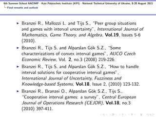 6th Summer School AACIMP - Kyiv Polytechnic Institute (KPI) - National Technical University of Ukraine, 8-20 August 2011
  Final remarks and outlook




              Branzei R., Mallozzi L. and Tijs S., “Peer group situations
              and games with interval uncertainty”, International Journal of
              Mathematics, Game Theory, and Algebra, Vol.19, Issues 5-6
              (2010).
              Branzei R., Tijs S. and Alparslan G¨k S.Z., “Some
                                                  o
              characterizations of convex interval games”, AUCO Czech
              Economic Review, Vol. 2, no.3 (2008) 219-226.
              Branzei R., Tijs S. and Alparslan G¨k S.Z., “How to handle
                                                   o
              interval solutions for cooperative interval games”,
              International Journal of Uncertainty, Fuzziness and
              Knowledge-based Systems, Vol.18, Issue 2, (2010) 123-132.
              Branzei R., Branzei O., Alparslan G¨k S.Z., Tijs S.,
                                                 o
              “Cooperative interval games: a survey”, Central European
              Journal of Operations Research (CEJOR), Vol.18, no.3
              (2010) 397-411.
 