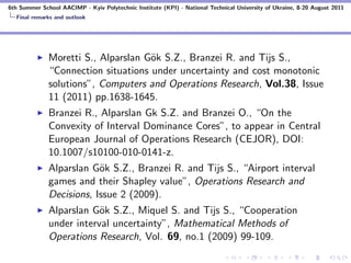 6th Summer School AACIMP - Kyiv Polytechnic Institute (KPI) - National Technical University of Ukraine, 8-20 August 2011
  Final remarks and outlook




              Moretti S., Alparslan G¨k S.Z., Branzei R. and Tijs S.,
                                     o
              “Connection situations under uncertainty and cost monotonic
              solutions”, Computers and Operations Research, Vol.38, Issue
              11 (2011) pp.1638-1645.
              Branzei R., Alparslan Gk S.Z. and Branzei O., “On the
              Convexity of Interval Dominance Cores”, to appear in Central
              European Journal of Operations Research (CEJOR), DOI:
              10.1007/s10100-010-0141-z.
              Alparslan G¨k S.Z., Branzei R. and Tijs S., “Airport interval
                          o
              games and their Shapley value”, Operations Research and
              Decisions, Issue 2 (2009).
              Alparslan G¨k S.Z., Miquel S. and Tijs S., “Cooperation
                          o
              under interval uncertainty”, Mathematical Methods of
              Operations Research, Vol. 69, no.1 (2009) 99-109.
 
