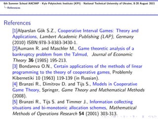 6th Summer School AACIMP - Kyiv Polytechnic Institute (KPI) - National Technical University of Ukraine, 8-20 August 2011
  References




References
      [1]Alparslan G¨k S.Z., Cooperative Interval Games: Theory and
                    o
      Applications, Lambert Academic Publishing (LAP), Germany
      (2010) ISBN:978-3-8383-3430-1.
      [2]Aumann R. and Maschler M., Game theoretic analysis of a
      bankruptcy problem from the Talmud, Journal of Economic
      Theory 36 (1985) 195-213.
      [3] Bondareva O.N., Certain applications of the methods of linear
      programming to the theory of cooperative games, Problemly
      Kibernetiki 10 (1963) 119-139 (in Russian).
      [4] Branzei R., Dimitrov D. and Tijs S., Models in Cooperative
      Game Theory, Springer, Game Theory and Mathematical Methods
      (2008).
      [5] Branzei R., Tijs S. and Timmer J., Information collecting
      situations and bi-monotonic allocation schemes, Mathematical
      Methods of Operations Research 54 (2001) 303-313.
 