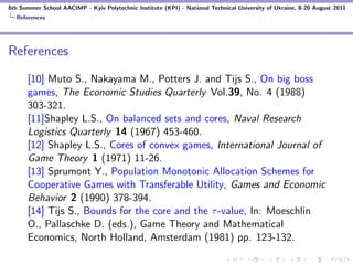 6th Summer School AACIMP - Kyiv Polytechnic Institute (KPI) - National Technical University of Ukraine, 8-20 August 2011
  References




References
      [10] Muto S., Nakayama M., Potters J. and Tijs S., On big boss
      games, The Economic Studies Quarterly Vol.39, No. 4 (1988)
      303-321.
      [11]Shapley L.S., On balanced sets and cores, Naval Research
      Logistics Quarterly 14 (1967) 453-460.
      [12] Shapley L.S., Cores of convex games, International Journal of
      Game Theory 1 (1971) 11-26.
      [13] Sprumont Y., Population Monotonic Allocation Schemes for
      Cooperative Games with Transferable Utility, Games and Economic
      Behavior 2 (1990) 378-394.
      [14] Tijs S., Bounds for the core and the τ -value, In: Moeschlin
      O., Pallaschke D. (eds.), Game Theory and Mathematical
      Economics, North Holland, Amsterdam (1981) pp. 123-132.
 