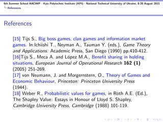 6th Summer School AACIMP - Kyiv Polytechnic Institute (KPI) - National Technical University of Ukraine, 8-20 August 2011
  References




References

      [15] Tijs S., Big boss games, clan games and information market
      games. In:Ichiishi T., Neyman A., Tauman Y. (eds.), Game Theory
      and Applications. Academic Press, San Diego (1990) pp.410-412.
      [16]Tijs S., Meca A. and L´pez M.A., Beneﬁt sharing in holding
                                 o
      situations, European Journal of Operational Research 162 (1)
      (2005) 251-269.
      [17] von Neumann, J. and Morgernstern, O., Theory of Games and
      Economic Behaviour, Princeton: Princeton University Press
      (1944).
      [18] Weber R., Probabilistic values for games, in Roth A.E. (Ed.),
      The Shapley Value: Essays in Honour of Lloyd S. Shapley,
      Cambridge University Press, Cambridge (1988) 101-119.
 