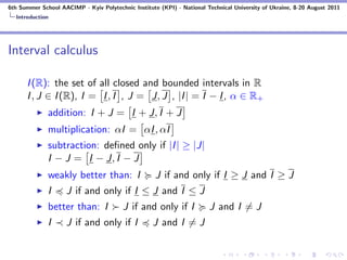 6th Summer School AACIMP - Kyiv Polytechnic Institute (KPI) - National Technical University of Ukraine, 8-20 August 2011
  Introduction




Interval calculus

      I (R): the set of all closed and bounded intervals in R
      I , J ∈ I (R), I = I , I , J = J, J , |I | = I − I , α ∈ R+
              addition: I + J = I + J, I + J
              multiplication: αI = αI , αI
              subtraction: deﬁned only if |I | ≥ |J|
              I − J = I − J, I − J
              weakly better than: I                  J if and only if I ≥ J and I ≥ J
              I     J if and only if I ≤ J and I ≤ J
              better than: I             J if and only if I             J and I = J
              I     J if and only if I              J and I = J
 