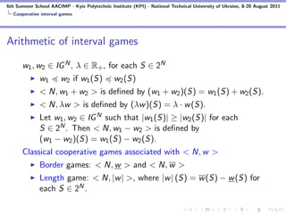 6th Summer School AACIMP - Kyiv Polytechnic Institute (KPI) - National Technical University of Ukraine, 8-20 August 2011
  Cooperative interval games




Arithmetic of interval games

      w1 , w2 ∈ IG N , λ ∈ R+ , for each S ∈ 2N
              w1       w2 if w1 (S)            w2 (S)
              < N, w1 + w2 > is deﬁned by (w1 + w2 )(S) = w1 (S) + w2 (S).
              < N, λw > is deﬁned by (λw )(S) = λ · w (S).
              Let w1 , w2 ∈ IG N such that |w1 (S)| ≥ |w2 (S)| for each
              S ∈ 2N . Then < N, w1 − w2 > is deﬁned by
              (w1 − w2 )(S) = w1 (S) − w2 (S).
      Classical cooperative games associated with < N, w >
              Border games: < N, w > and < N, w >
              Length game: < N, |w | >, where |w | (S) = w (S) − w (S) for
              each S ∈ 2N .
 