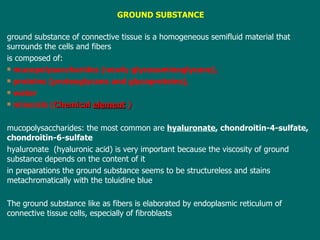 GROUND SUBSTANCE ground substance of connective tissue is a homogeneous semifluid material that surrounds the cells and fibers is composed of: mucopolysaccharides (newly glycosaminoglycans), proteins (proteoglycans and glycoproteins), water minerals ( Chemical  element  ) m ucopolysaccharides :  the most common are  hyaluronate , chondroitin-4-sulfate, chondroitin-6-sulfate h yaluronate  (hyaluronic acid) is very important because the viscosity of ground substance depends on the content of it i n preparations the ground substance seems to be structureless and  stains  metachromatically with the toluidine blu e T he ground substance like as fibers  is  elaborated by endoplasmic reticulum of connective tissue cells, especially of fibroblasts 