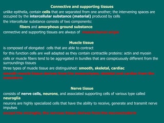 Connective and supporting tissues unlike epithelia, contain   cells  that are separated   from one another ; th e intervening spaces are occupied by  the   intercellular  substance ( material )  produced by cells t he intercellular substance consists of two components:  fibers  and  amorphous ground substance c onnective and supporting tissues are always of  mesenchymal origin Muscle tissue   is composed of elongated  cells that  are able to  contract f or this function cells are well adapted as they contain contractile proteins: actin and myosin cells or muscle fibers tend to be aggregated in bundles  that  are conspicuously different from the surroundings tissues three  types of muscle tissue are distinguished:  smooth ,  s keletal, cardiac s mooth muscle tissue  derives  from the mesenchyme, s keletal and cardiac  from the mesoderm Nerve tissue consists of  nerve cells,  neurons , and associated supporting cells of various type called  neuroglia n eurons are highly specialized cells that have the ability to receive, generate and transmit nerve impulses e xcept the microglia, the nervous tissue derives from the neuroectoderm  