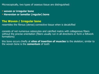 Microscopically, two types of osseous tissue are  distinguished : woven or irregular bone Haversian or lamellar (regular) bone T he  W oven-/ Irregular bone resembles the fibrous (dense) connective tissue when is decalcified consists of not numerous osteocytes and calcified matrix with collagenous fibers without the precise orientation (fibers usually run in all directions or form a feltwork formations) this  bone occurs chiefly at  sites of insertion of muscles  to the skeleton; similar to the woven bone is the  cementum  of tooth 