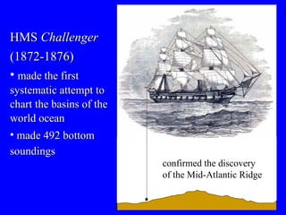 HMS  Challenger (1872-1876) made the first systematic attempt to chart the basins of the world ocean made 492 bottom soundings   confirmed the discovery of the Mid-Atlantic Ridge 