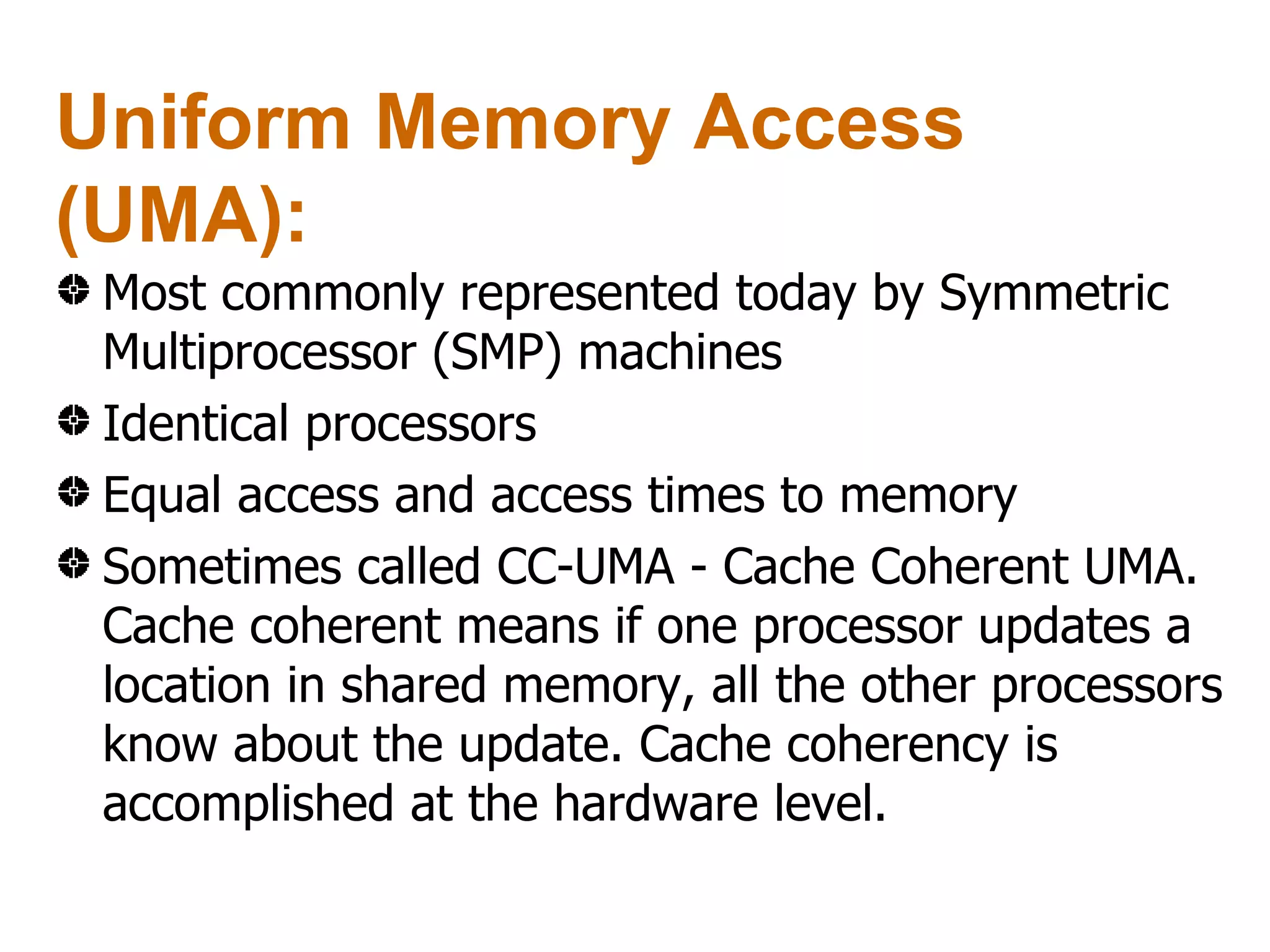 Uniform Memory Access
(UMA):
 Most commonly represented today by Symmetric
 Multiprocessor (SMP) machines
 Identical processors
 Equal access and access times to memory
 Sometimes called CC-UMA - Cache Coherent UMA.
 Cache coherent means if one processor updates a
 location in shared memory, all the other processors
 know about the update. Cache coherency is
 accomplished at the hardware level.
 