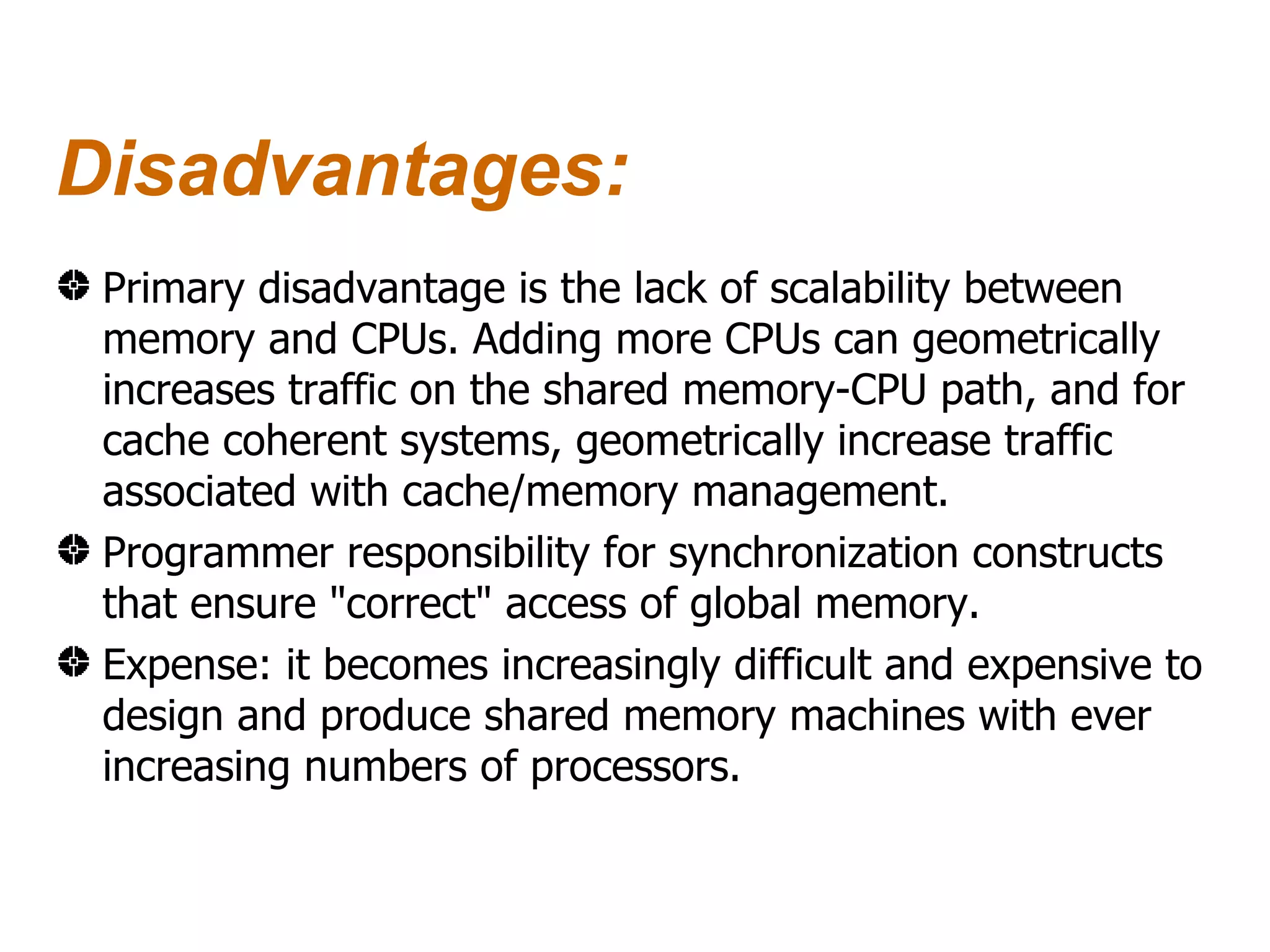 Disadvantages:
 Primary disadvantage is the lack of scalability between
 memory and CPUs. Adding more CPUs can geometrically
 increases traffic on the shared memory-CPU path, and for
 cache coherent systems, geometrically increase traffic
 associated with cache/memory management.
 Programmer responsibility for synchronization constructs
 that ensure "correct" access of global memory.
 Expense: it becomes increasingly difficult and expensive to
 design and produce shared memory machines with ever
 increasing numbers of processors.
 