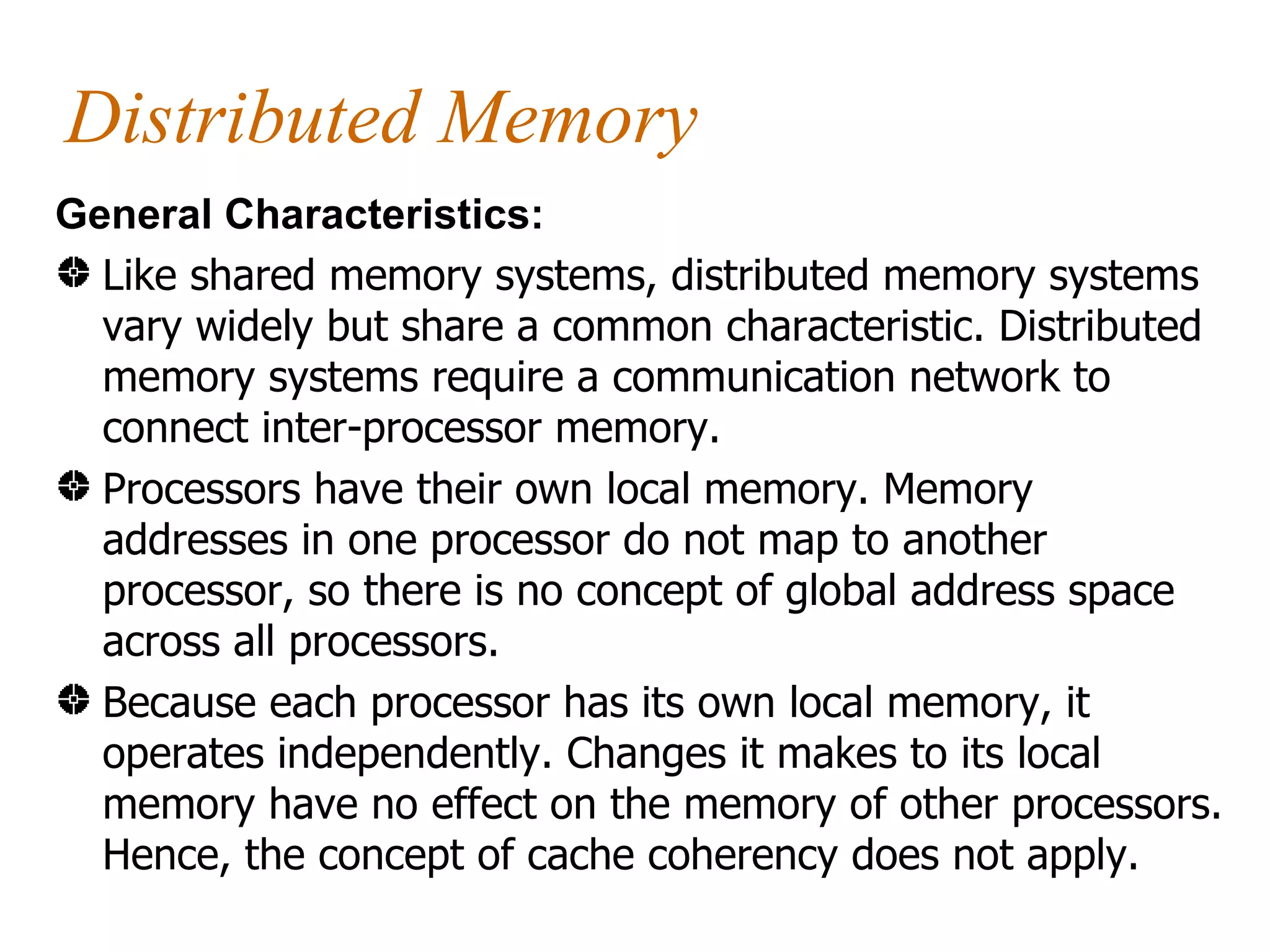 Distributed Memory
General Characteristics:
  Like shared memory systems, distributed memory systems
  vary widely but share a common characteristic. Distributed
  memory systems require a communication network to
  connect inter-processor memory.
  Processors have their own local memory. Memory
  addresses in one processor do not map to another
  processor, so there is no concept of global address space
  across all processors.
  Because each processor has its own local memory, it
  operates independently. Changes it makes to its local
  memory have no effect on the memory of other processors.
  Hence, the concept of cache coherency does not apply.
 